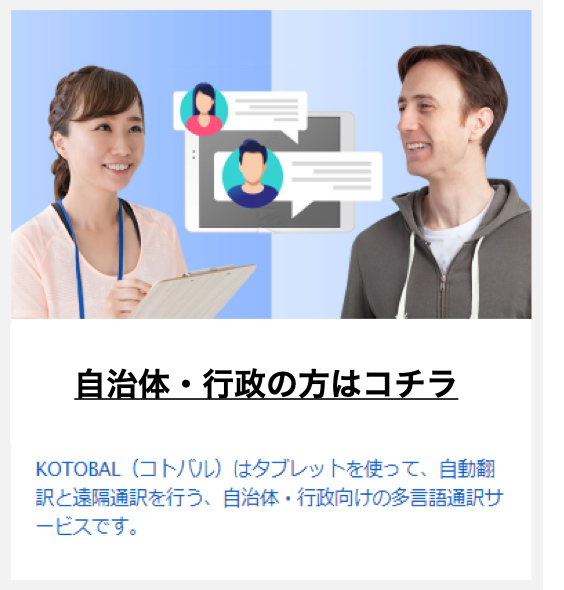 自治体行政の方はこちら KOTOBAL（コトバル）はタブレットを使って、自動翻訳と沿革通訳を行う、自治体・行政向けの多言語通訳サービスです。